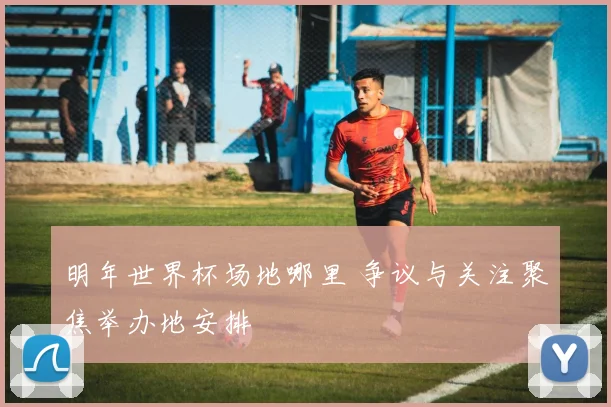 明年世界杯场地哪里 争议与关注聚焦举办地安排