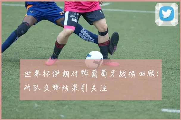世界杯伊朗对阵葡萄牙战绩回顾：两队交锋结果引关注