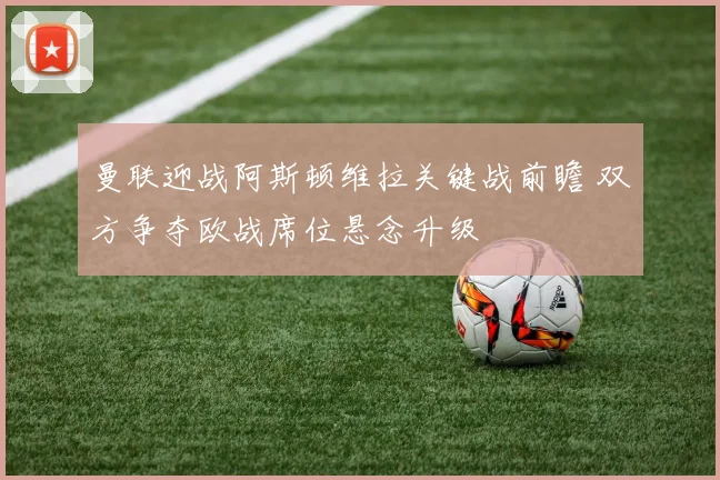 曼联迎战阿斯顿维拉关键战前瞻 双方争夺欧战席位悬念升级