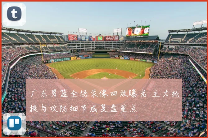 广东男篮全场录像回放曝光 主力轮换与攻防细节成复盘重点