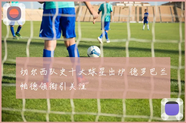 切尔西队史十大球星出炉 德罗巴兰帕德领衔引关注