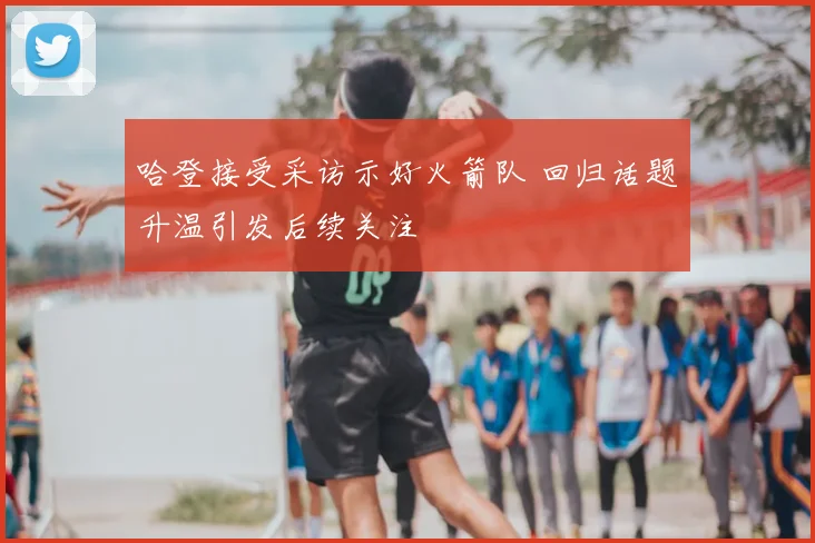 哈登接受采访示好火箭队 回归话题升温引发后续关注
