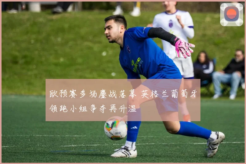 欧预赛多场鏖战落幕 英格兰葡萄牙领跑小组争夺再升温