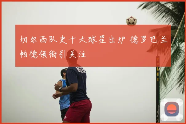 切尔西队史十大球星出炉 德罗巴兰帕德领衔引关注