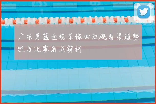 广东男篮全场录像回放观看渠道整理与比赛看点解析