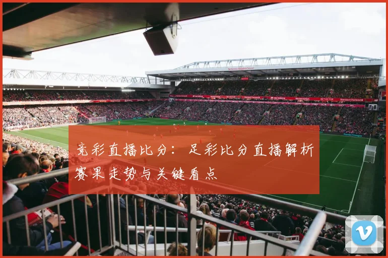竞彩直播比分：足彩比分直播解析赛果走势与关键看点