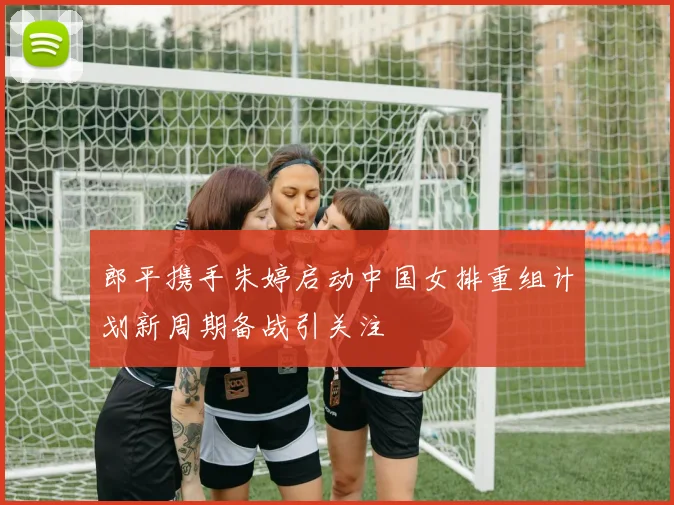 郎平携手朱婷启动中国女排重组计划新周期备战引关注
