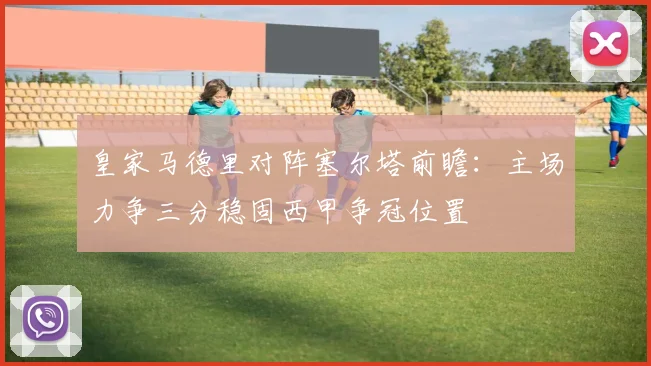 皇家马德里对阵塞尔塔前瞻：主场力争三分稳固西甲争冠位置