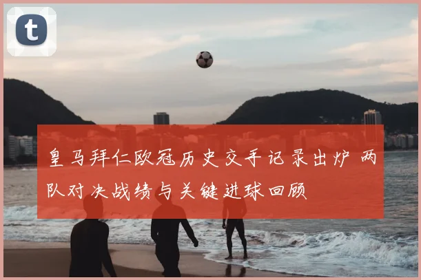 皇马拜仁欧冠历史交手记录出炉 两队对决战绩与关键进球回顾
