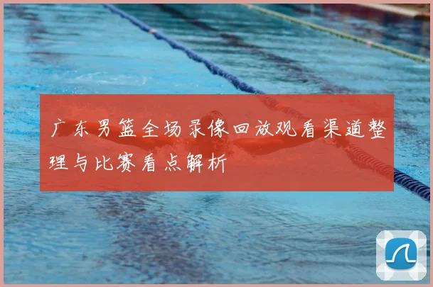 广东男篮全场录像回放观看渠道整理与比赛看点解析