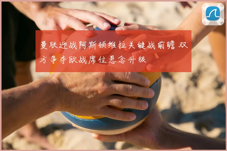 曼联迎战阿斯顿维拉关键战前瞻 双方争夺欧战席位悬念升级