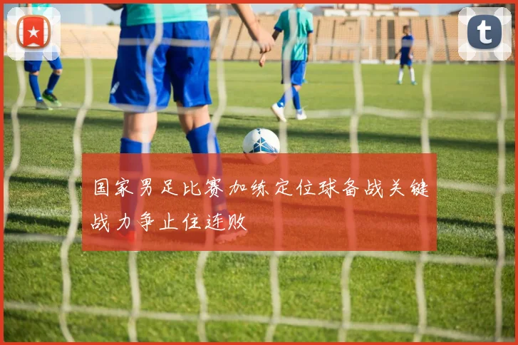 国家男足比赛加练定位球备战关键战力争止住连败