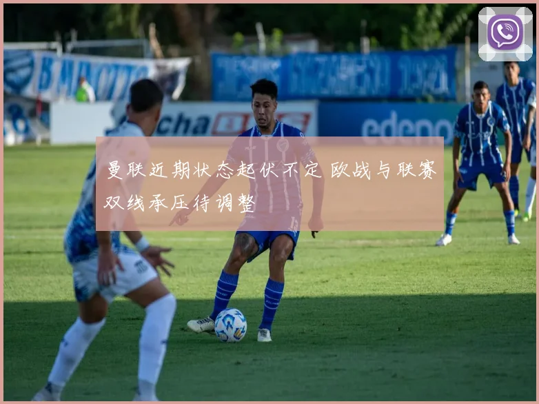 曼联近期状态起伏不定 欧战与联赛双线承压待调整