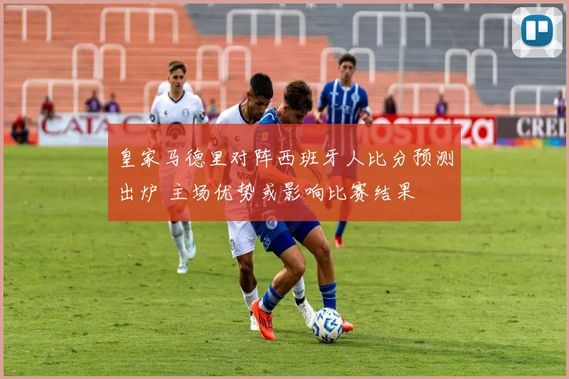 皇家马德里对阵西班牙人比分预测出炉 主场优势或影响比赛结果