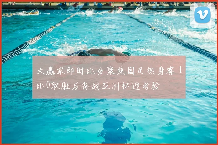 大赢家即时比分聚焦国足热身赛 1比0取胜后备战亚洲杯迎考验